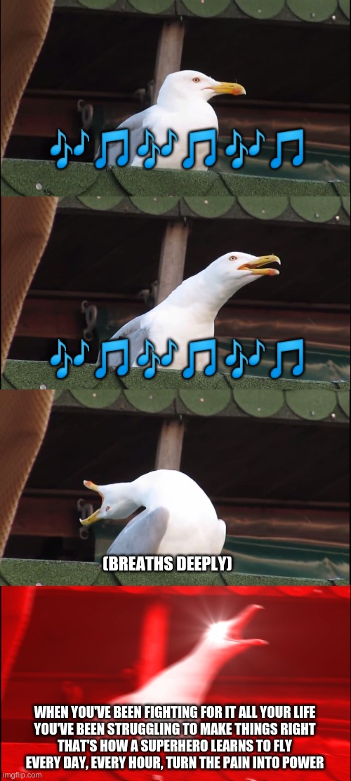 Inhaling Seagull Meme | 🎶🎵🎶🎵🎶🎵; 🎶🎵🎶🎵🎶🎵; (BREATHS DEEPLY); WHEN YOU'VE BEEN FIGHTING FOR IT ALL YOUR LIFE
YOU'VE BEEN STRUGGLING TO MAKE THINGS RIGHT
THAT'S HOW A SUPERHERO LEARNS TO FLY
EVERY DAY, EVERY HOUR, TURN THE PAIN INTO POWER | image tagged in memes,inhaling seagull | made w/ Imgflip meme maker