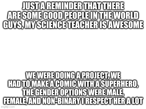 Blank White Template | JUST A REMINDER THAT THERE ARE SOME GOOD PEOPLE IN THE WORLD GUYS, MY SCIENCE TEACHER IS AWESOME; WE WERE DOING A PROJECT, WE HAD TO MAKE A COMIC WITH A SUPERHERO, THE GENDER OPTIONS WERE MALE, FEMALE, AND NON-BINARY I RESPECT HER A LOT | image tagged in blank white template | made w/ Imgflip meme maker