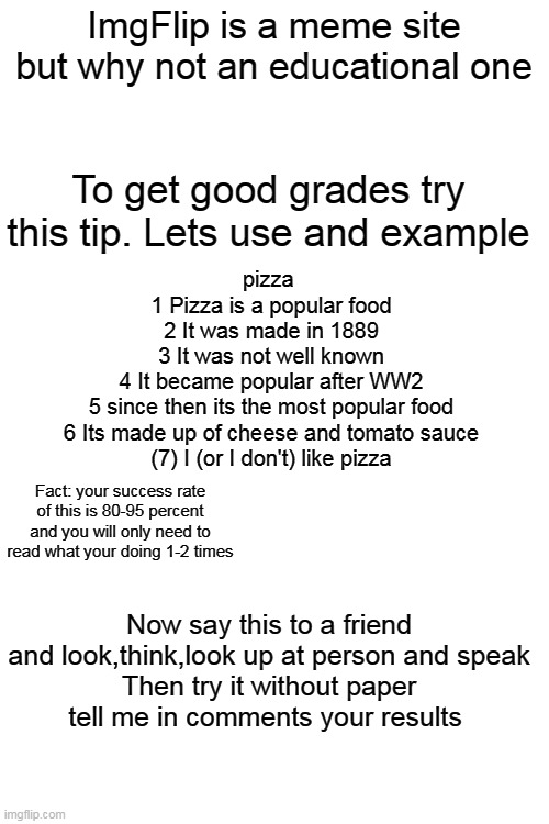 A good way to study | ImgFlip is a meme site but why not an educational one; To get good grades try this tip. Lets use and example; pizza 
1 Pizza is a popular food
2 It was made in 1889
3 It was not well known
4 It became popular after WW2
5 since then its the most popular food
6 Its made up of cheese and tomato sauce
(7) I (or I don't) like pizza; Fact: your success rate of this is 80-95 percent and you will only need to read what your doing 1-2 times; Now say this to a friend and look,think,look up at person and speak
Then try it without paper
tell me in comments your results | image tagged in blank white template,study | made w/ Imgflip meme maker