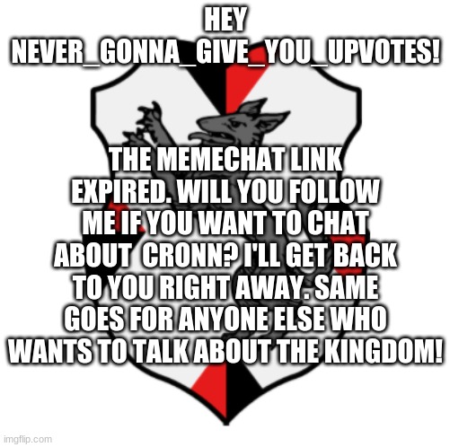 NOT FOLLOWER BEGGING! But I would love to talk to you all! | HEY NEVER_GONNA_GIVE_YOU_UPVOTES! THE MEMECHAT LINK EXPIRED. WILL YOU FOLLOW ME IF YOU WANT TO CHAT ABOUT  CRONN? I'LL GET BACK TO YOU RIGHT AWAY. SAME GOES FOR ANYONE ELSE WHO WANTS TO TALK ABOUT THE KINGDOM! | image tagged in cronnian crest | made w/ Imgflip meme maker