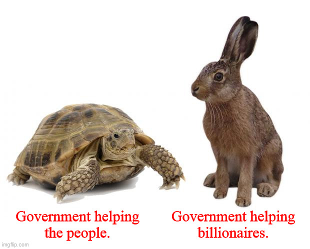 Government helping... | Government helping
the people. Government helping
billionaires. | image tagged in tortoise hare,corporate greed,scamdemic,government corruption,mafia state,corporatocracy | made w/ Imgflip meme maker
