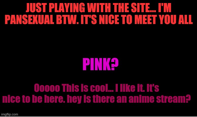 Sorry I was just playing with stuff | JUST PLAYING WITH THE SITE... I'M PANSEXUAL BTW. IT'S NICE TO MEET YOU ALL; PINK? Ooooo This is cool... I like it. It's nice to be here. hey is there an anime stream? | made w/ Imgflip meme maker