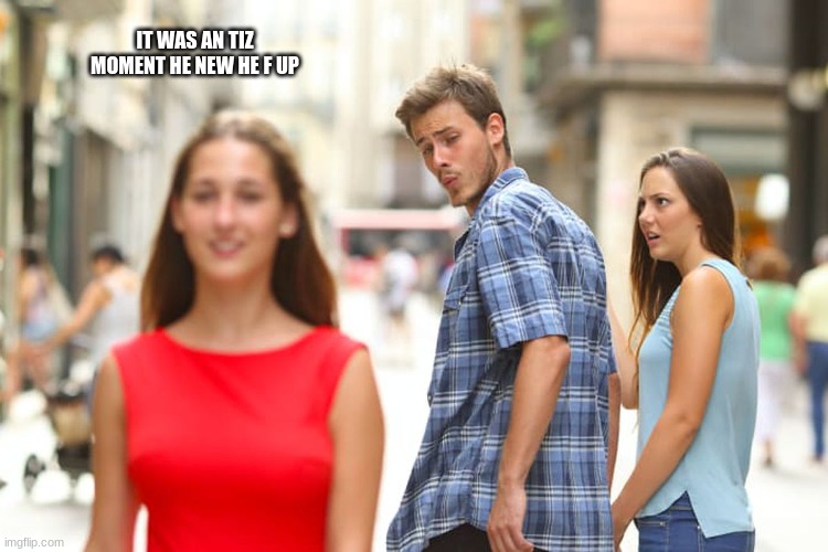 Distracted Boyfriend | IT WAS AN TIZ MOMENT HE NEW HE F UP | image tagged in memes,distracted boyfriend | made w/ Imgflip meme maker