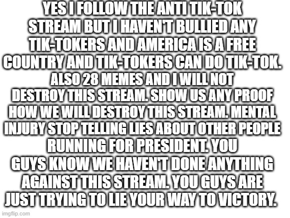 Stop the lying Mental Injury! | YES I FOLLOW THE ANTI TIK-TOK STREAM BUT I HAVEN'T BULLIED ANY TIK-TOKERS AND AMERICA IS A FREE COUNTRY AND TIK-TOKERS CAN DO TIK-TOK. ALSO 28 MEMES AND I WILL NOT DESTROY THIS STREAM. SHOW US ANY PROOF HOW WE WILL DESTROY THIS STREAM. MENTAL INJURY STOP TELLING LIES ABOUT OTHER PEOPLE; RUNNING FOR PRESIDENT. YOU GUYS KNOW WE HAVEN'T DONE ANYTHING AGAINST THIS STREAM. YOU GUYS ARE JUST TRYING TO LIE YOUR WAY TO VICTORY. | image tagged in blank white template | made w/ Imgflip meme maker