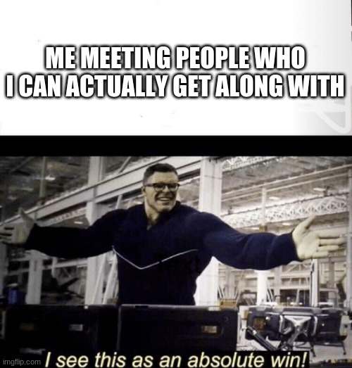 hey hey | ME MEETING PEOPLE WHO I CAN ACTUALLY GET ALONG WITH | image tagged in i see this as an absolute win | made w/ Imgflip meme maker
