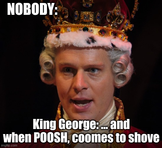 pooooooooooosh, not push | NOBODY:; King George: ... and when POOSH, coomes to shove | image tagged in king g insane | made w/ Imgflip meme maker