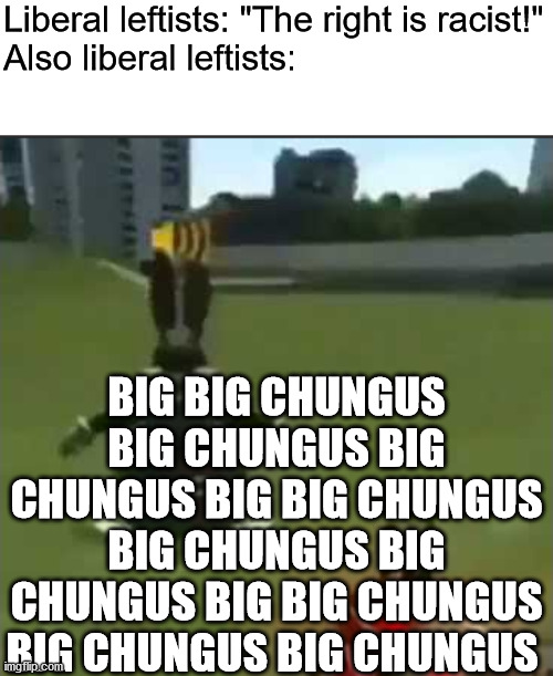 upvote to legalize CBT | Liberal leftists: "The right is racist!"
Also liberal leftists:; BIG BIG CHUNGUS BIG CHUNGUS BIG CHUNGUS BIG BIG CHUNGUS BIG CHUNGUS BIG CHUNGUS BIG BIG CHUNGUS BIG CHUNGUS BIG CHUNGUS | image tagged in big chungus,big,chungus,stupid liberals,liberal logic,liberal hypocrisy | made w/ Imgflip meme maker