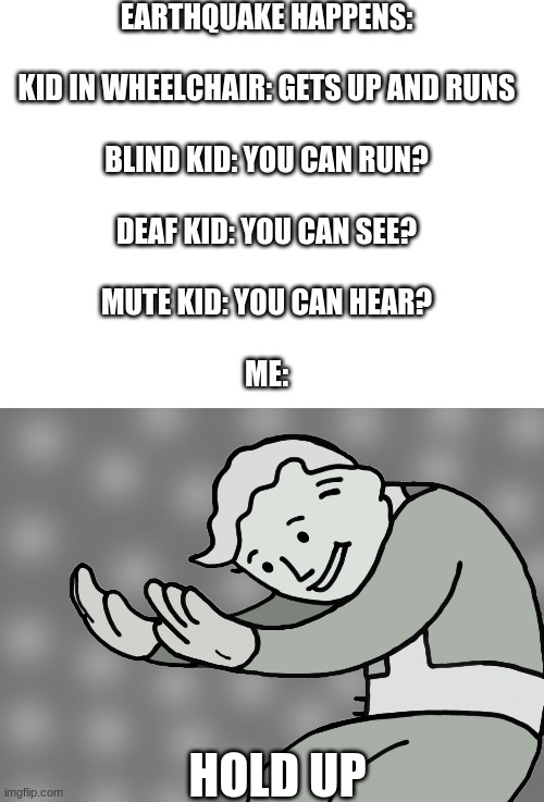 wut | EARTHQUAKE HAPPENS:

 
KID IN WHEELCHAIR: GETS UP AND RUNS
 
BLIND KID: YOU CAN RUN?
 
DEAF KID: YOU CAN SEE?
 
MUTE KID: YOU CAN HEAR?
 
ME:; HOLD UP | image tagged in blank white template,hol up,oh no,hold up,gifs,memes | made w/ Imgflip meme maker