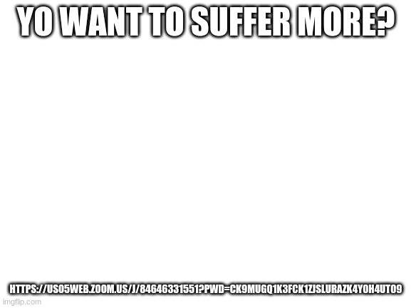 zoom meeting | YO WANT TO SUFFER MORE? HTTPS://US05WEB.ZOOM.US/J/84646331551?PWD=CK9MUGQ1K3FCK1ZJSLURAZK4Y0H4UT09 | image tagged in blank white template | made w/ Imgflip meme maker