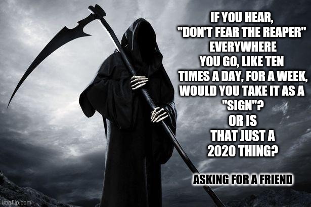 They Used To Play "Imagine" During The Holidays Now It's Don't Fear The Reaper | IF YOU HEAR, 
"DON'T FEAR THE REAPER" 
EVERYWHERE YOU GO, LIKE TEN 
TIMES A DAY, FOR A WEEK,
WOULD YOU TAKE IT AS A 
"SIGN"? OR IS THAT JUST A 2020 THING? ASKING FOR A FRIEND | image tagged in death,memes,2020 sucks,damn you,grim reaper knocking door,grim reaper | made w/ Imgflip meme maker