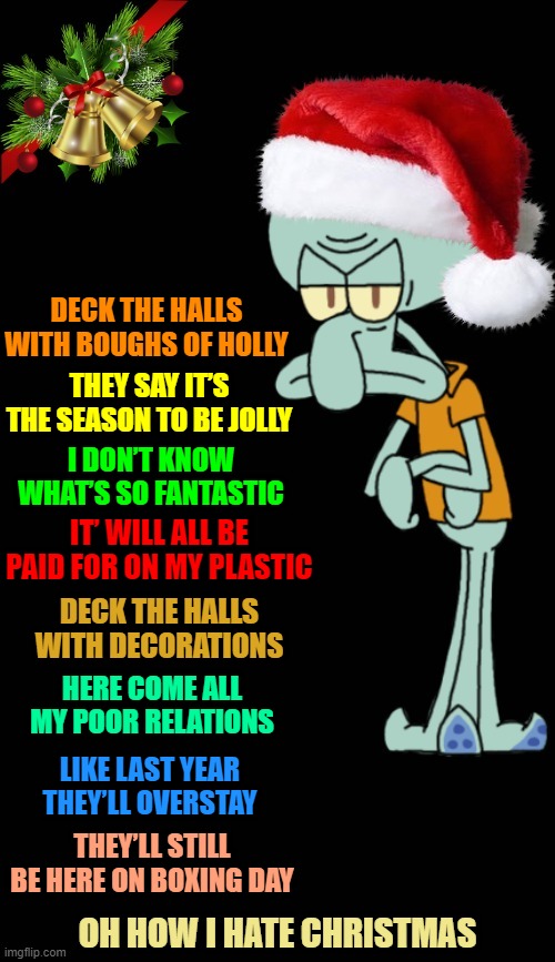 "Oh Grump-ward" Spongebob Christmas Weekend Dec 11-13 a Kraziness_all_the_way, EGOS, MeMe_BOMB1, 44colt & TD1437 event | DECK THE HALLS WITH BOUGHS OF HOLLY; THEY SAY IT’S THE SEASON TO BE JOLLY; I DON’T KNOW WHAT’S SO FANTASTIC; IT’ WILL ALL BE PAID FOR ON MY PLASTIC; DECK THE HALLS WITH DECORATIONS; HERE COME ALL MY POOR RELATIONS; LIKE LAST YEAR THEY’LL OVERSTAY; THEY’LL STILL BE HERE ON BOXING DAY; OH HOW I HATE CHRISTMAS | image tagged in squidward christmas template,memes,spongebob christmas weekend,kraziness_all_the_way,td1437,meme_bomb1 | made w/ Imgflip meme maker