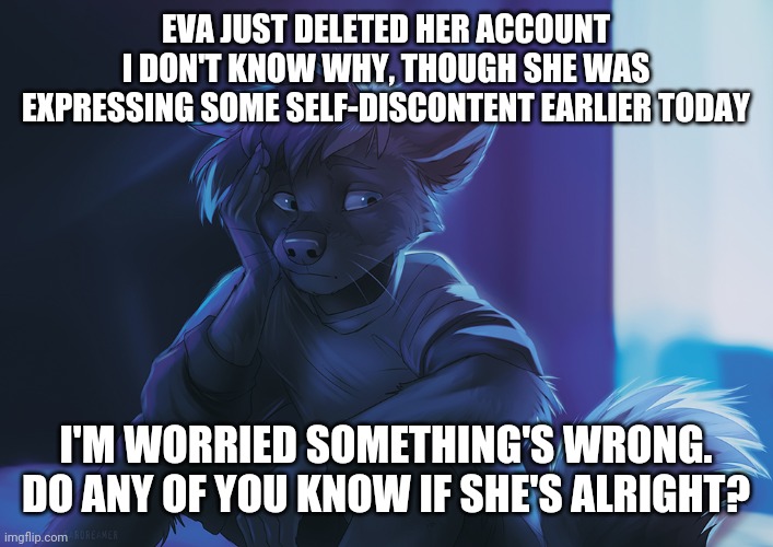 Is everything alright?   (Btw idk who made the art) | EVA JUST DELETED HER ACCOUNT
I DON'T KNOW WHY, THOUGH SHE WAS EXPRESSING SOME SELF-DISCONTENT EARLIER TODAY; I'M WORRIED SOMETHING'S WRONG.
DO ANY OF YOU KNOW IF SHE'S ALRIGHT? | made w/ Imgflip meme maker