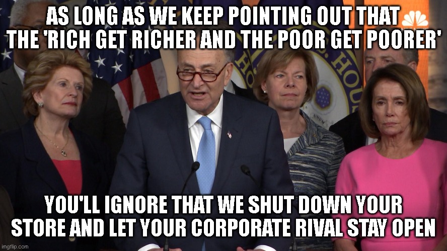 Democrat congressmen | AS LONG AS WE KEEP POINTING OUT THAT THE 'RICH GET RICHER AND THE POOR GET POORER' YOU'LL IGNORE THAT WE SHUT DOWN YOUR STORE AND LET YOUR C | image tagged in democrat congressmen | made w/ Imgflip meme maker