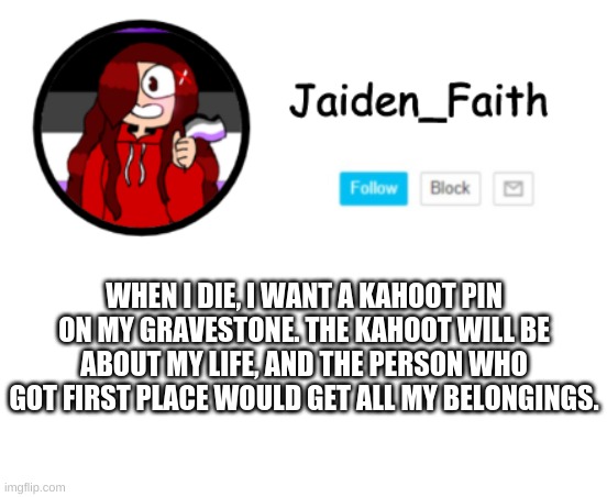 This will happen, I swear | WHEN I DIE, I WANT A KAHOOT PIN ON MY GRAVESTONE. THE KAHOOT WILL BE ABOUT MY LIFE, AND THE PERSON WHO GOT FIRST PLACE WOULD GET ALL MY BELONGINGS. | made w/ Imgflip meme maker