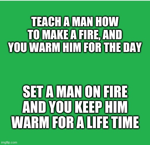 Dark humor | TEACH A MAN HOW TO MAKE A FIRE, AND YOU WARM HIM FOR THE DAY; SET A MAN ON FIRE AND YOU KEEP HIM WARM FOR A LIFE TIME | image tagged in green screen,dark humor,fire | made w/ Imgflip meme maker