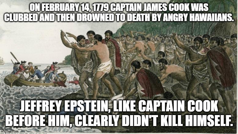 Captain Cookstein | ON FEBRUARY 14, 1779 CAPTAIN JAMES COOK WAS CLUBBED AND THEN DROWNED TO DEATH BY ANGRY HAWAIIANS. JEFFREY EPSTEIN, LIKE CAPTAIN COOK BEFORE HIM, CLEARLY DIDN'T KILL HIMSELF. | image tagged in esptein,jeffrey epstein,captaincook,hawaii,hawaiian | made w/ Imgflip meme maker