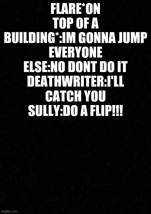 dj:the hell sully | FLARE*ON TOP OF A BUILDING*:IM GONNA JUMP
EVERYONE ELSE:NO DONT DO IT
DEATHWRITER:I'LL CATCH YOU
SULLY:DO A FLIP!!! | image tagged in blank,creepypasta | made w/ Imgflip meme maker