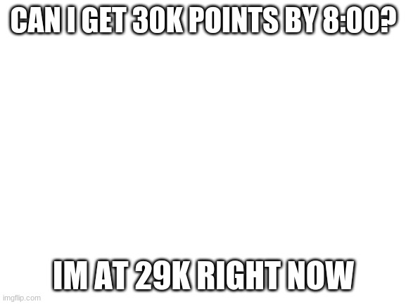 Y O S | CAN I GET 30K POINTS BY 8:00? IM AT 29K RIGHT NOW | image tagged in blank white template | made w/ Imgflip meme maker