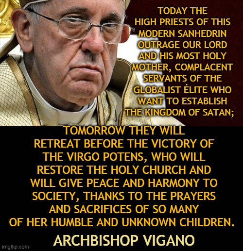 TODAY THE HIGH PRIESTS OF THIS MODERN SANHEDRIN OUTRAGE OUR LORD AND HIS MOST HOLY MOTHER, COMPLACENT SERVANTS OF THE GLOBALIST ÉLITE WHO WANT TO ESTABLISH THE KINGDOM OF SATAN;; TOMORROW THEY WILL RETREAT BEFORE THE VICTORY OF THE VIRGO POTENS, WHO WILL RESTORE THE HOLY CHURCH AND WILL GIVE PEACE AND HARMONY TO SOCIETY, THANKS TO THE PRAYERS AND SACRIFICES OF SO MANY OF HER HUMBLE AND UNKNOWN CHILDREN. ARCHBISHOP VIGANO | made w/ Imgflip meme maker