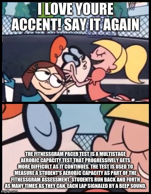Say it Again, Dexter Meme | I LOVE YOURE ACCENT! SAY IT AGAIN; THE FITNESSGRAM PACER TEST IS A MULTISTAGE AEROBIC CAPACITY TEST THAT PROGRESSIVELY GETS MORE DIFFICULT AS IT CONTINUES. THE TEST IS USED TO MEASURE A STUDENT'S AEROBIC CAPACITY AS PART OF THE FITNESSGRAM ASSESSMENT. STUDENTS RUN BACK AND FORTH AS MANY TIMES AS THEY CAN, EACH LAP SIGNALED BY A BEEP SOUND. | image tagged in memes,say it again dexter | made w/ Imgflip meme maker