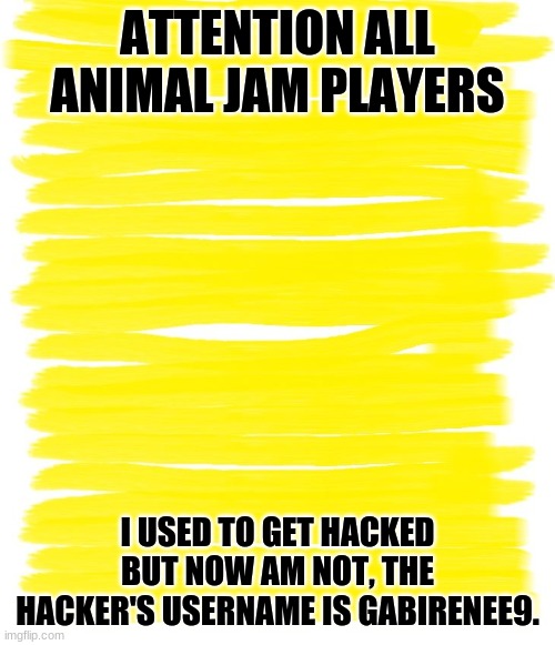 Attention everyone! | ATTENTION ALL ANIMAL JAM PLAYERS; I USED TO GET HACKED BUT NOW AM NOT, THE HACKER'S USERNAME IS GABIRENEE9. | image tagged in attention yellow background,animal jam,hacked | made w/ Imgflip meme maker