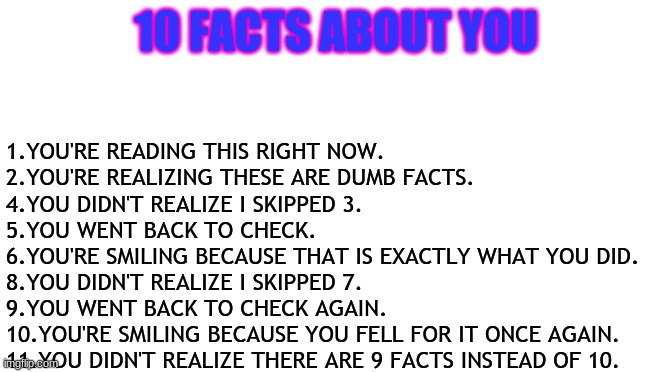 Admit it, I got you!! | 10 FACTS ABOUT YOU; 1.YOU'RE READING THIS RIGHT NOW.
2.YOU'RE REALIZING THESE ARE DUMB FACTS.
4.YOU DIDN'T REALIZE I SKIPPED 3.
5.YOU WENT BACK TO CHECK.
6.YOU'RE SMILING BECAUSE THAT IS EXACTLY WHAT YOU DID.
8.YOU DIDN'T REALIZE I SKIPPED 7.
9.YOU WENT BACK TO CHECK AGAIN.
10.YOU'RE SMILING BECAUSE YOU FELL FOR IT ONCE AGAIN.
11.YOU DIDN'T REALIZE THERE ARE 9 FACTS INSTEAD OF 10. | image tagged in repost | made w/ Imgflip meme maker