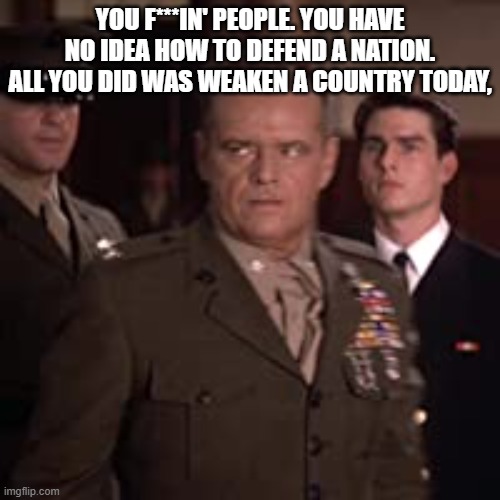 Jack | YOU F***IN' PEOPLE. YOU HAVE NO IDEA HOW TO DEFEND A NATION. ALL YOU DID WAS WEAKEN A COUNTRY TODAY, | image tagged in a few good men | made w/ Imgflip meme maker