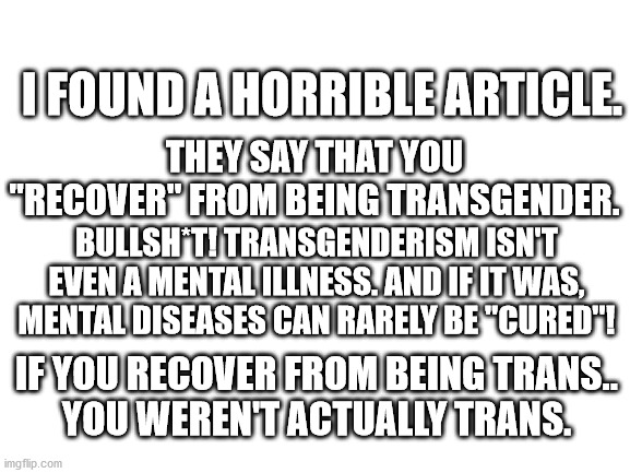I'll explain further and give a link in the comments. I just.. I never thought I could be so triggered by an article. | I FOUND A HORRIBLE ARTICLE. THEY SAY THAT YOU "RECOVER" FROM BEING TRANSGENDER. BULLSH*T! TRANSGENDERISM ISN'T EVEN A MENTAL ILLNESS. AND IF IT WAS, MENTAL DISEASES CAN RARELY BE "CURED"! IF YOU RECOVER FROM BEING TRANS..
YOU WEREN'T ACTUALLY TRANS. | image tagged in blank white template | made w/ Imgflip meme maker