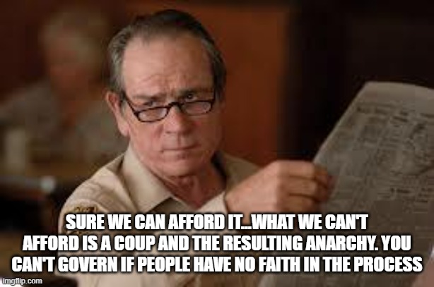 no country for old men tommy lee jones | SURE WE CAN AFFORD IT...WHAT WE CAN'T AFFORD IS A COUP AND THE RESULTING ANARCHY. YOU CAN'T GOVERN IF PEOPLE HAVE NO FAITH IN THE PROCESS | image tagged in no country for old men tommy lee jones | made w/ Imgflip meme maker