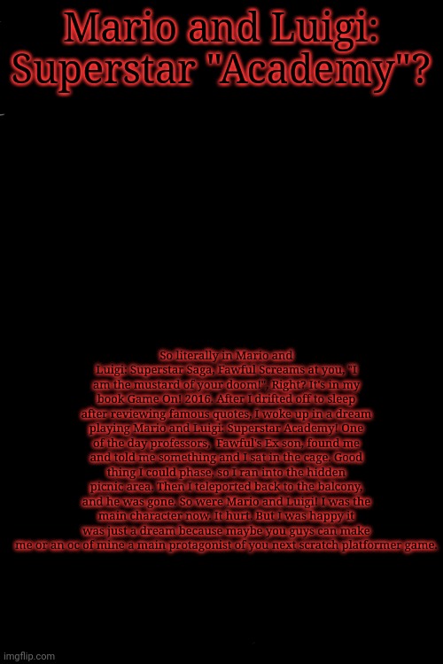 It was kinda weird tho tbh | Mario and Luigi: Superstar "Academy"? So literally in Mario and Luigi: Superstar Saga, Fawful Screams at you, "I am the mustard of your doom!", Right? It's in my book Game On! 2016. After I drifted off to sleep after reviewing famous quotes, I woke up in a dream playing Mario and Luigi: Superstar Academy! One of the day professors,  Fawful's Ex son, found me and told me something and I sat in the cage. Good thing I could phase, so I ran into the hidden picnic area. Then I teleported back to the balcony, and he was gone. So were Mario and Luigi! I was the main character now. It hurt. But I was happy it was just a dream because maybe you guys can make me or an oc of mine a main protagonist of you next scratch platformer game. | image tagged in free | made w/ Imgflip meme maker