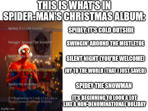 It's so funny when you read it | THIS IS WHAT'S IN SPIDER-MAN'S CHRISTMAS ALBUM:; SPIDEY, IT'S COLD OUTSIDE; SWINGIN' AROUND THE MISTLETOE; SILENT NIGHT (YOU'RE WELCOME); JOY TO THE WORLD (THAT I JUST SAVED); SPIDEY THE SNOWMAN; IT'S BEGINNING TO LOOK A LOT LIKE A NON-DENOMINATIONAL HOLIDAY | image tagged in blank white template,spider-verse meme | made w/ Imgflip meme maker