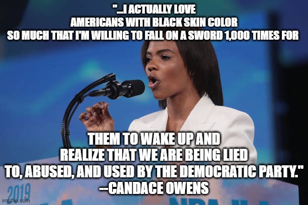 Candace for Prez some day | "...I ACTUALLY LOVE AMERICANS WITH BLACK SKIN COLOR SO MUCH THAT I'M WILLING TO FALL ON A SWORD 1,000 TIMES FOR; THEM TO WAKE UP AND REALIZE THAT WE ARE BEING LIED TO, ABUSED, AND USED BY THE DEMOCRATIC PARTY."
--CANDACE OWENS | image tagged in conservatives,conservative | made w/ Imgflip meme maker