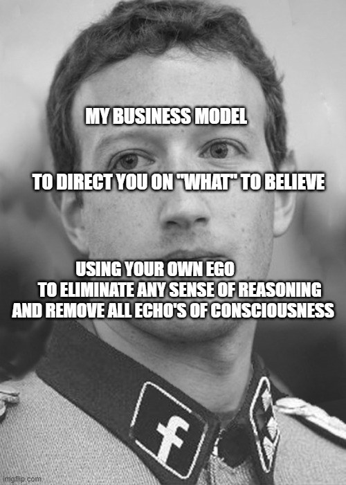 Zuckerberg Zuck Facebook | MY BUSINESS MODEL                                                       
   TO DIRECT YOU ON "WHAT" TO BELIEVE; USING YOUR OWN EGO                TO ELIMINATE ANY SENSE OF REASONING AND REMOVE ALL ECHO'S OF CONSCIOUSNESS | image tagged in zuckerberg zuck facebook | made w/ Imgflip meme maker