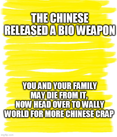 Attention Yellow Background | THE CHINESE RELEASED A BIO WEAPON; YOU AND YOUR FAMILY MAY DIE FROM IT, 
NOW HEAD OVER TO WALLY WORLD FOR MORE CHINESE CRAP | image tagged in attention yellow background | made w/ Imgflip meme maker
