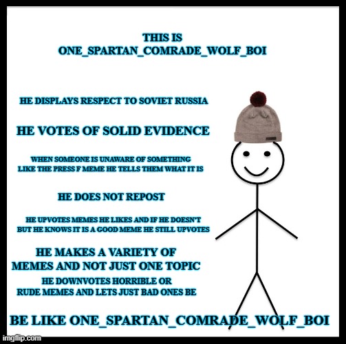 be like me | THIS IS ONE_SPARTAN_COMRADE_WOLF_BOI; HE DISPLAYS RESPECT TO SOVIET RUSSIA; HE VOTES OF SOLID EVIDENCE; WHEN SOMEONE IS UNAWARE OF SOMETHING LIKE THE PRESS F MEME HE TELLS THEM WHAT IT IS; HE DOES NOT REPOST; HE UPVOTES MEMES HE LIKES AND IF HE DOESN'T BUT HE KNOWS IT IS A GOOD MEME HE STILL UPVOTES; HE MAKES A VARIETY OF MEMES AND NOT JUST ONE TOPIC; HE DOWNVOTES HORRIBLE OR RUDE MEMES AND LETS JUST BAD ONES BE; BE LIKE ONE_SPARTAN_COMRADE_WOLF_BOI | image tagged in memes,be like bill,be like one_spartan_comrade_wolf_boi | made w/ Imgflip meme maker