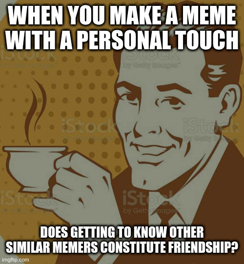 Not too deep ... on this topic thinking like benefitting personally when you share | WHEN YOU MAKE A MEME WITH A PERSONAL TOUCH; DOES GETTING TO KNOW OTHER SIMILAR MEMERS CONSTITUTE FRIENDSHIP? | image tagged in mug approval | made w/ Imgflip meme maker