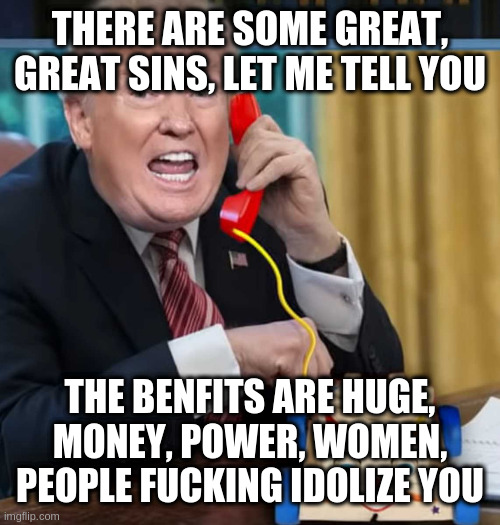 such a kind a just man | THERE ARE SOME GREAT, GREAT SINS, LET ME TELL YOU THE BENFITS ARE HUGE, MONEY, POWER, WOMEN, PEOPLE FUCKING IDOLIZE YOU | image tagged in i'm the president,not,rumpt | made w/ Imgflip meme maker