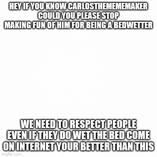 White backround |  HEY IF YOU KNOW CARLOSTHEMEMEMAKER COULD YOU PLEASE STOP MAKING FUN OF HIM FOR BEING A BEDWETTER; WE NEED TO RESPECT PEOPLE EVEN IF THEY DO WET THE BED COME ON INTERNET YOUR BETTER THAN THIS | image tagged in white backround | made w/ Imgflip meme maker