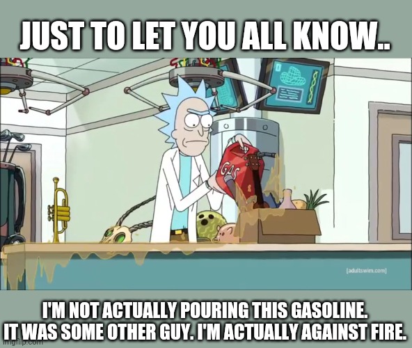 Rick and morty rick sets fire | JUST TO LET YOU ALL KNOW.. I'M NOT ACTUALLY POURING THIS GASOLINE. IT WAS SOME OTHER GUY. I'M ACTUALLY AGAINST FIRE. | image tagged in rick and morty rick sets fire | made w/ Imgflip meme maker