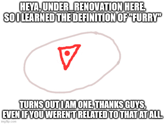 I wish I could announce but I'm not a mod. | HEYA, UNDER_RENOVATION HERE. SO I LEARNED THE DEFINITION OF "FURRY"; TURNS OUT I AM ONE. THANKS GUYS, EVEN IF YOU WEREN'T RELATED TO THAT AT ALL. | image tagged in blank white template,furries | made w/ Imgflip meme maker