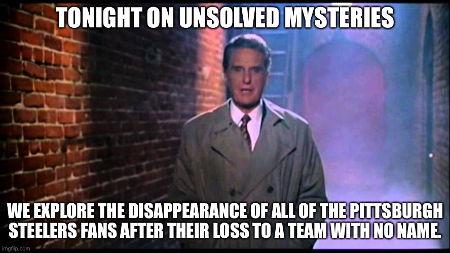 Pittsburgh Steelers fans | TONIGHT ON UNSOLVED MYSTERIES; WE EXPLORE THE DISAPPEARANCE OF ALL OF THE PITTSBURGH STEELERS FANS AFTER THEIR LOSS TO A TEAM WITH NO NAME. | image tagged in unsolved mysteries,pittsburgh steelers,steelers | made w/ Imgflip meme maker