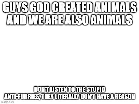 I can't believe I actually have to say this, because furry isn't a sexuality, but.. Furry Pride. | GUYS GOD CREATED ANIMALS AND WE ARE ALSO ANIMALS; DON'T LISTEN TO THE STUPID ANTI-FURRIES, THEY LITERALLY DON'T HAVE A REASON | image tagged in blank white template | made w/ Imgflip meme maker