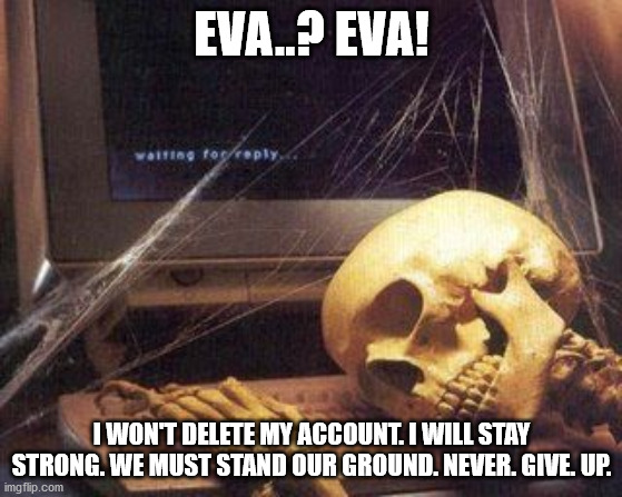 e..Eva deleted.. We're losing.. We can't win.. But we have a little more ground left. Have fun with life. Memento Mori. | EVA..? EVA! I WON'T DELETE MY ACCOUNT. I WILL STAY STRONG. WE MUST STAND OUR GROUND. NEVER. GIVE. UP. | image tagged in dead skeleton | made w/ Imgflip meme maker