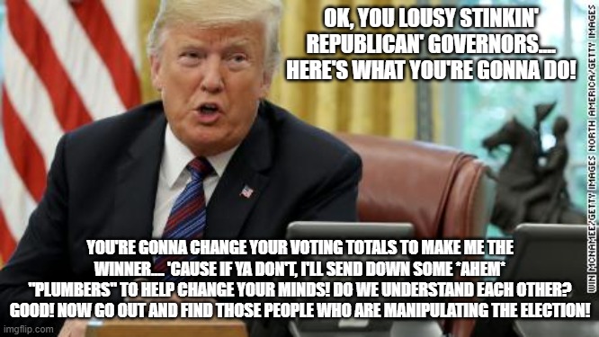 I'm going to make them an offer they can't refuse | OK, YOU LOUSY STINKIN' REPUBLICAN' GOVERNORS.... HERE'S WHAT YOU'RE GONNA DO! YOU'RE GONNA CHANGE YOUR VOTING TOTALS TO MAKE ME THE WINNER.... 'CAUSE IF YA DON'T, I'LL SEND DOWN SOME *AHEM* "PLUMBERS" TO HELP CHANGE YOUR MINDS! DO WE UNDERSTAND EACH OTHER? GOOD! NOW GO OUT AND FIND THOSE PEOPLE WHO ARE MANIPULATING THE ELECTION! | image tagged in voter fraud | made w/ Imgflip meme maker