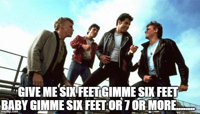 Grease | GIVE ME SIX FEET GIMME SIX FEET BABY GIMME SIX FEET OR 7 OR MORE........ | image tagged in grease | made w/ Imgflip meme maker