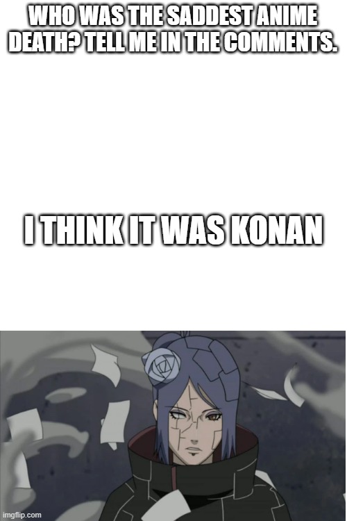 Blank White Template | WHO WAS THE SADDEST ANIME DEATH? TELL ME IN THE COMMENTS. I THINK IT WAS KONAN | image tagged in blank white template,anime,naruto,death,sad | made w/ Imgflip meme maker