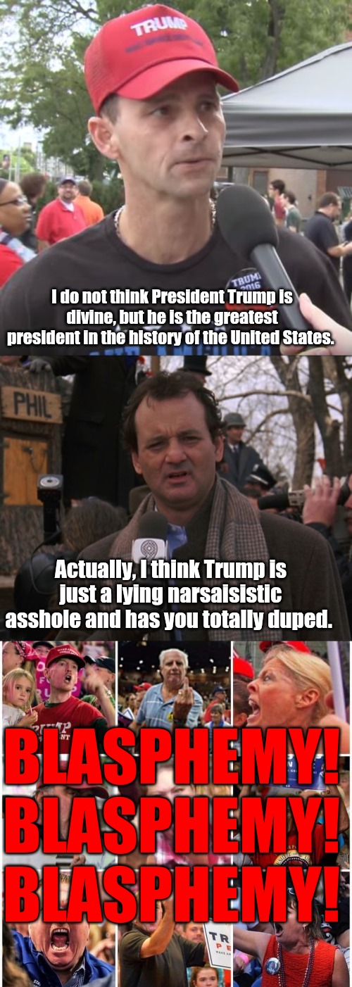 I do not think President Trump is divine, but he is the greatest president in the history of the United States. Actually, I think Trump is just a lying narsaisistic asshole and has you totally duped. BLASPHEMY!
BLASPHEMY!
BLASPHEMY! | image tagged in trump supporter,bill murray groundhog day,triggered trump supporters | made w/ Imgflip meme maker