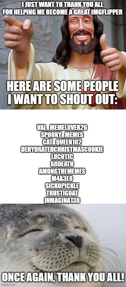 P.S A few days ago marked my first month of imgflipping! | I JUST WANT TO THANK YOU ALL FOR HELPING ME BECOME A GREAT IMGFLIPPER; HERE ARE SOME PEOPLE I WANT TO SHOUT OUT:; VAL_MEMELOVER26
SPOOKY_MEMES
CAT_QUEEN102
DEHYDRATEDCHRISTMASCOOKIE
LUCOTIC
ABDEATH
AMONGTHEMEMES
M4A3E8
SICKOPICKLE
TRUSTIGOAT
INMAGINA138; ONCE AGAIN, THANK YOU ALL! | image tagged in jesus thanks you,blank white template,memes,satisfied seal | made w/ Imgflip meme maker