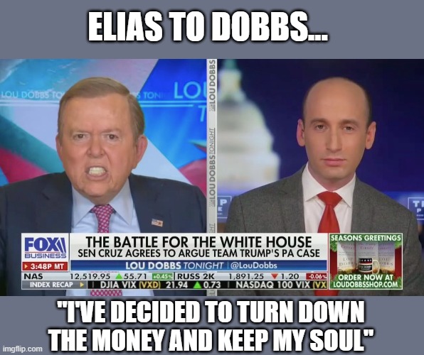 Dobbs..."Hire Marc Elias for $500,000,000 to get him out of your way" thinking perhaps then the GOP might actually win in Court | ELIAS TO DOBBS... "I'VE DECIDED TO TURN DOWN
THE MONEY AND KEEP MY SOUL" | image tagged in trump,election 2020,voter fraud,gop scammers,lou dobbs,stephen miller | made w/ Imgflip meme maker