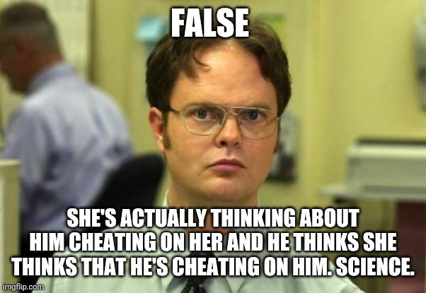 Dwight Schrute Meme | FALSE SHE'S ACTUALLY THINKING ABOUT HIM CHEATING ON HER AND HE THINKS SHE THINKS THAT HE'S CHEATING ON HIM. SCIENCE. | image tagged in memes,dwight schrute,false | made w/ Imgflip meme maker